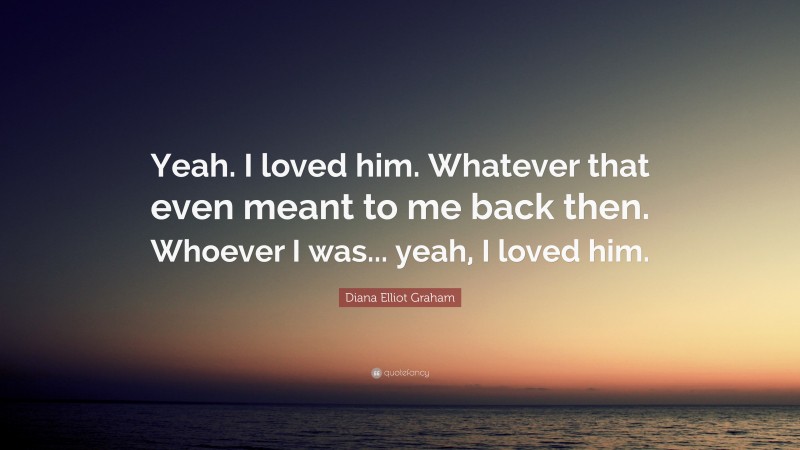 Diana Elliot Graham Quote: “Yeah. I loved him. Whatever that even meant to me back then. Whoever I was... yeah, I loved him.”