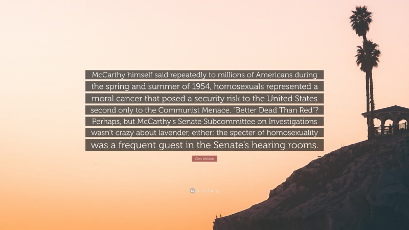 Glen Weldon Quote: “McCarthy himself said repeatedly to millions of Americans during the spring and summer of 1954, homosexuals represented a moral cancer that posed a security risk to the United States second only to the Communist Menace. “Better Dead Than Red”? Perhaps, but McCarthy’s Senate Subcommittee on Investigations wasn’t crazy about lavender, either; the specter of homosexuality was a frequent guest in the Senate’s hearing rooms.”