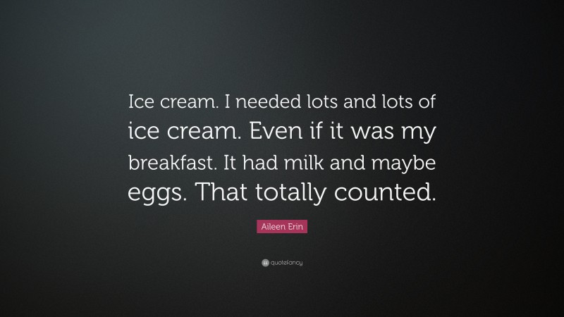 Aileen Erin Quote: “Ice cream. I needed lots and lots of ice cream. Even if it was my breakfast. It had milk and maybe eggs. That totally counted.”