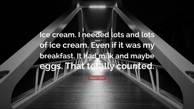 Aileen Erin Quote: “Ice cream. I needed lots and lots of ice cream. Even if it was my breakfast. It had milk and maybe eggs. That totally counted.”