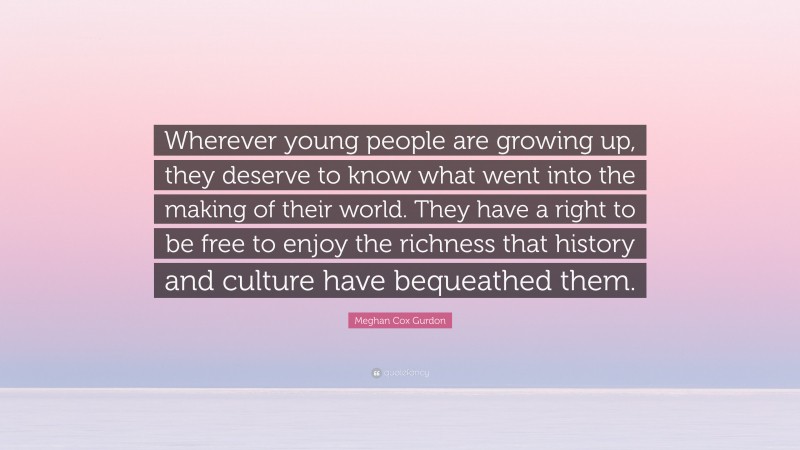 Meghan Cox Gurdon Quote: “Wherever young people are growing up, they deserve to know what went into the making of their world. They have a right to be free to enjoy the richness that history and culture have bequeathed them.”