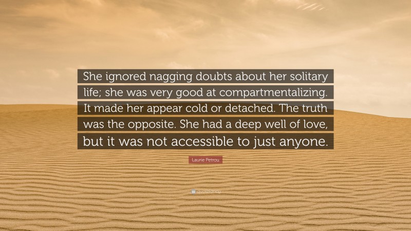 Laurie Petrou Quote: “She ignored nagging doubts about her solitary life; she was very good at compartmentalizing. It made her appear cold or detached. The truth was the opposite. She had a deep well of love, but it was not accessible to just anyone.”