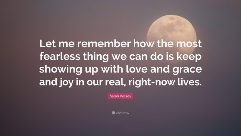 Sarah Bessey Quote: “Let me remember how the most fearless thing we can do is keep showing up with love and grace and joy in our real, right-now lives.”