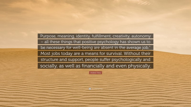Andrew Yang Quote: “Purpose, meaning, identity, fulfillment, creativity, autonomy – all these things that positive psychology has shown us to be necessary for well-being are absent in the average job.” Most jobs today are a means for survival. Without their structure and support, people suffer psychologically and socially, as well as financially and even physically.”