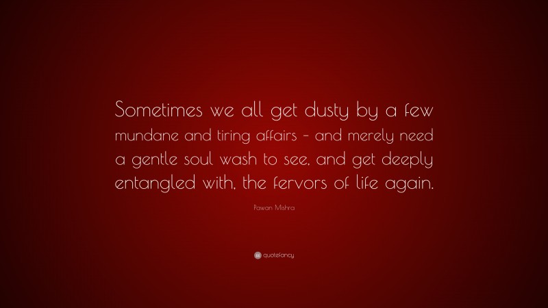 Pawan Mishra Quote: “Sometimes we all get dusty by a few mundane and tiring affairs – and merely need a gentle soul wash to see, and get deeply entangled with, the fervors of life again.”