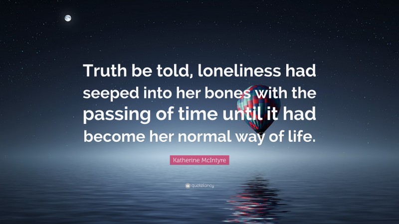 Katherine McIntyre Quote: “Truth be told, loneliness had seeped into her bones with the passing of time until it had become her normal way of life.”