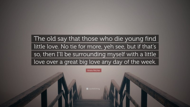 Krista Ritchie Quote: “The old say that those who die young find little love. No tie for more, yeh see, but if that’s so, then I’ll be surrounding myself with a little love over a great big love any day of the week.”