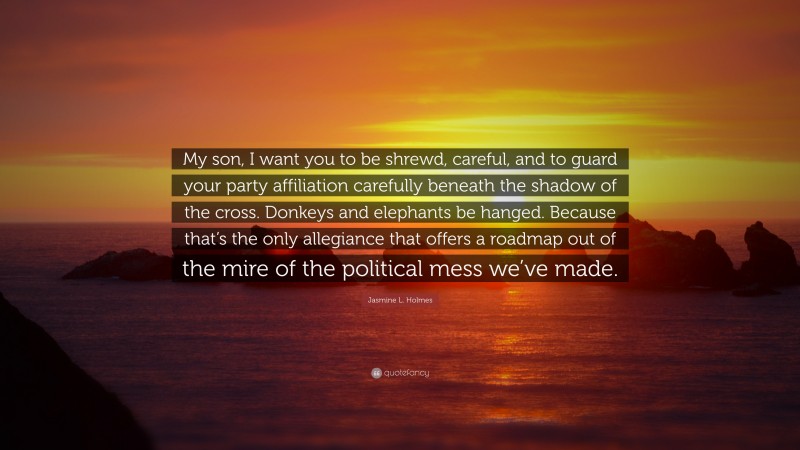 Jasmine L. Holmes Quote: “My son, I want you to be shrewd, careful, and to guard your party affiliation carefully beneath the shadow of the cross. Donkeys and elephants be hanged. Because that’s the only allegiance that offers a roadmap out of the mire of the political mess we’ve made.”