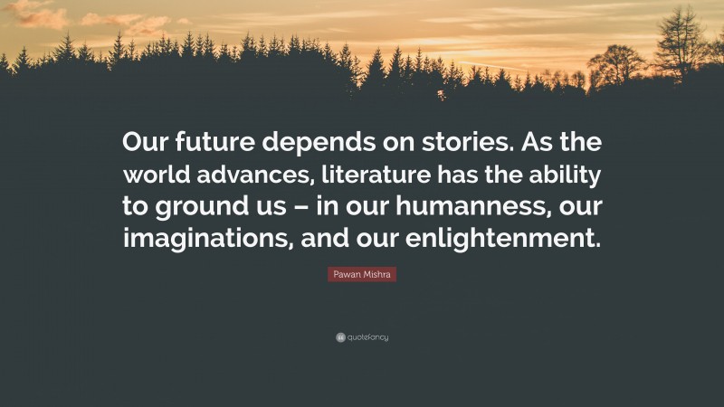 Pawan Mishra Quote: “Our future depends on stories. As the world advances, literature has the ability to ground us – in our humanness, our imaginations, and our enlightenment.”