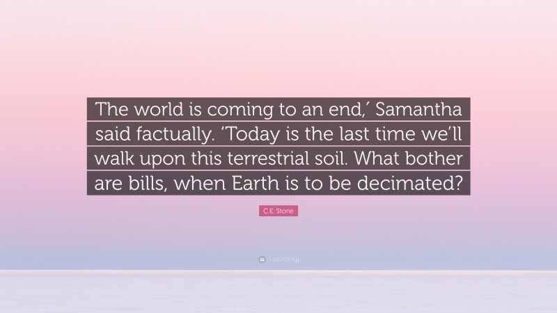 C.E. Stone Quote: “The world is coming to an end,′ Samantha said factually. ‘Today is the last time we’ll walk upon this terrestrial soil. What bother are bills, when Earth is to be decimated?”