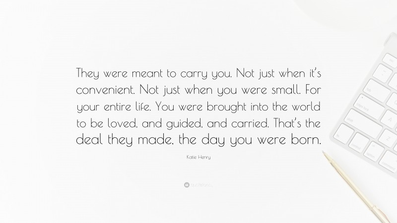 Katie Henry Quote: “They were meant to carry you. Not just when it’s convenient. Not just when you were small. For your entire life. You were brought into the world to be loved, and guided, and carried. That’s the deal they made, the day you were born.”