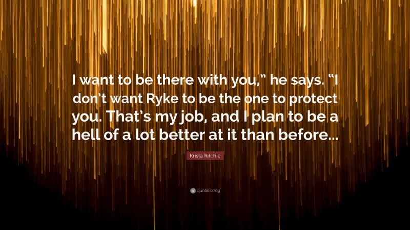 Krista Ritchie Quote: “I want to be there with you,” he says. “I don’t want Ryke to be the one to protect you. That’s my job, and I plan to be a hell of a lot better at it than before...”