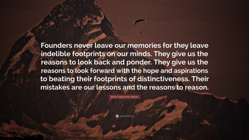 Ernest Agyemang Yeboah Quote: “Founders never leave our memories for they leave indelible footprints on our minds. They give us the reasons to look back and ponder. They give us the reasons to look forward with the hope and aspirations to beating their footprints of distinctiveness. Their mistakes are our lessons and the reasons to reason.”