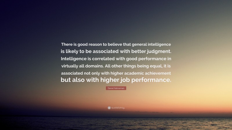 Daniel Kahneman Quote: “There is good reason to believe that general intelligence is likely to be associated with better judgment. Intelligence is correlated with good performance in virtually all domains. All other things being equal, it is associated not only with higher academic achievement but also with higher job performance.”