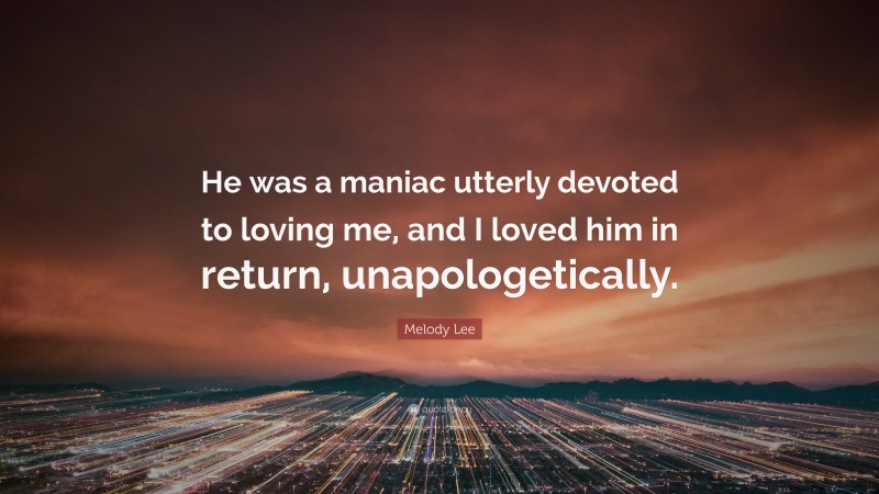 Melody Lee Quote: “He was a maniac utterly devoted to loving me, and I loved him in return, unapologetically.”