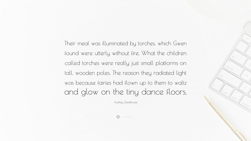 Audrey Greathouse Quote: “Their meal was illuminated by torches, which Gwen found were utterly without fire. What the children called torches were really just small platforms on tall, wooden poles. The reason they radiated light was because fairies had flown up to them to waltz and glow on the tiny dance floors.”