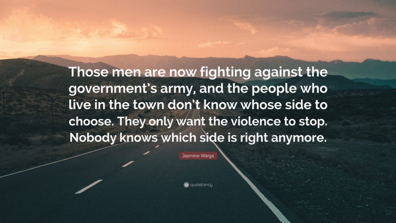Jasmine Warga Quote: “Those men are now fighting against the government’s army, and the people who live in the town don’t know whose side to choose. They only want the violence to stop. Nobody knows which side is right anymore.”