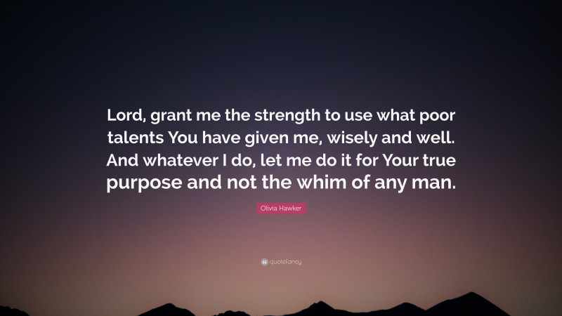 Olivia Hawker Quote: “Lord, grant me the strength to use what poor talents You have given me, wisely and well. And whatever I do, let me do it for Your true purpose and not the whim of any man.”