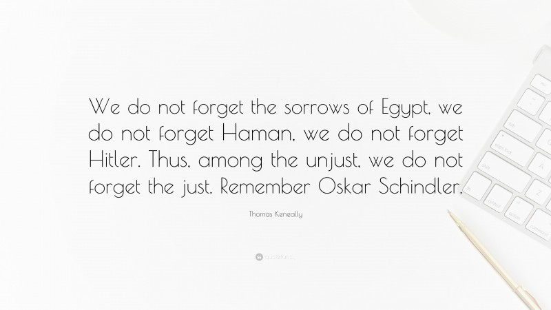 Thomas Keneally Quote: “We do not forget the sorrows of Egypt, we do not forget Haman, we do not forget Hitler. Thus, among the unjust, we do not forget the just. Remember Oskar Schindler.”