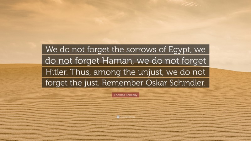 Thomas Keneally Quote: “We do not forget the sorrows of Egypt, we do not forget Haman, we do not forget Hitler. Thus, among the unjust, we do not forget the just. Remember Oskar Schindler.”