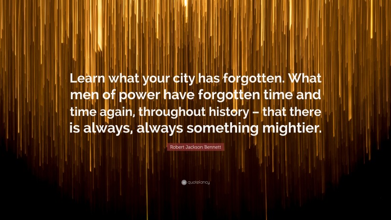 Robert Jackson Bennett Quote: “Learn what your city has forgotten. What men of power have forgotten time and time again, throughout history – that there is always, always something mightier.”