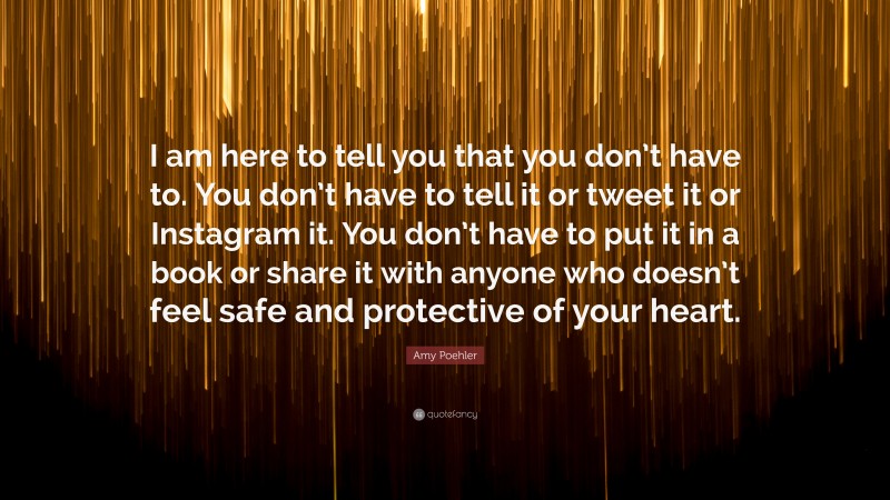 Amy Poehler Quote: “I am here to tell you that you don’t have to. You don’t have to tell it or tweet it or Instagram it. You don’t have to put it in a book or share it with anyone who doesn’t feel safe and protective of your heart.”