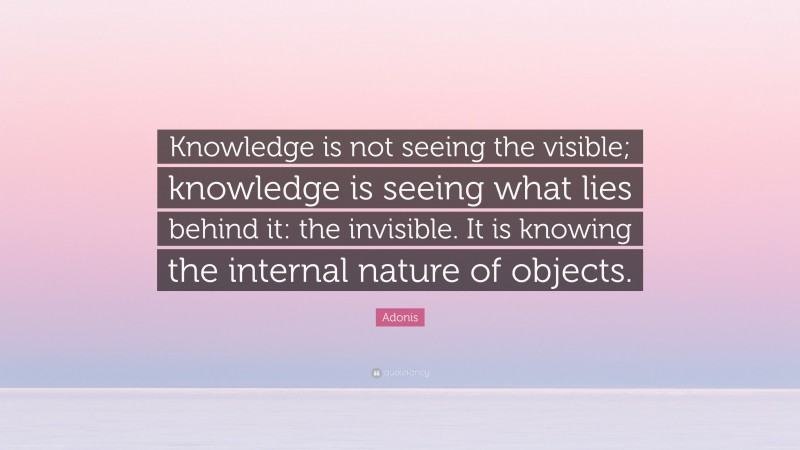 Adonis Quote: “Knowledge is not seeing the visible; knowledge is seeing what lies behind it: the invisible. It is knowing the internal nature of objects.”