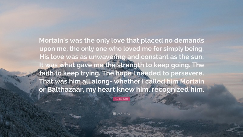 R.L. LaFevers Quote: “Mortain’s was the only love that placed no demands upon me, the only one who loved me for simply being. His love was as unwavering and constant as the sun. It was what gave me the strength to keep going. The faith to keep trying. The hope I needed to persevere. That was him all along- whether I called him Mortain or Balthazaar, my heart knew him, recognized him.”