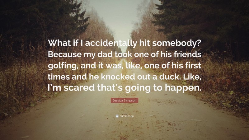 Jessica Simpson Quote: “What if I accidentally hit somebody? Because my dad took one of his friends golfing, and it was, like, one of his first times and he knocked out a duck. Like, I’m scared that’s going to happen.”