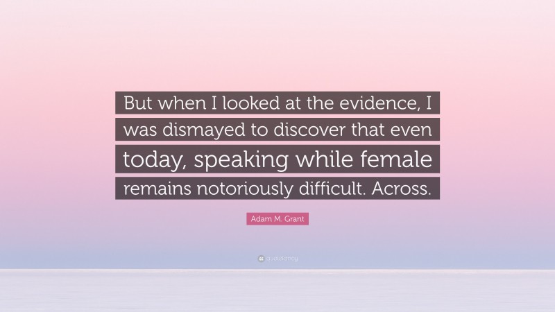 Adam M. Grant Quote: “But when I looked at the evidence, I was dismayed to discover that even today, speaking while female remains notoriously difficult. Across.”