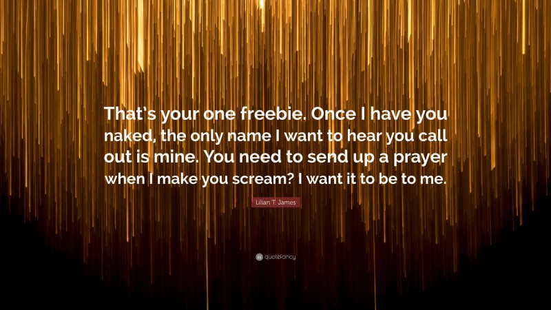 Lilian T. James Quote: “That’s your one freebie. Once I have you naked, the only name I want to hear you call out is mine. You need to send up a prayer when I make you scream? I want it to be to me.”