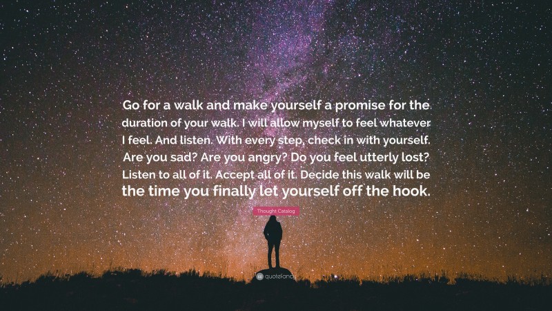Thought Catalog Quote: “Go for a walk and make yourself a promise for the duration of your walk. I will allow myself to feel whatever I feel. And listen. With every step, check in with yourself. Are you sad? Are you angry? Do you feel utterly lost? Listen to all of it. Accept all of it. Decide this walk will be the time you finally let yourself off the hook.”
