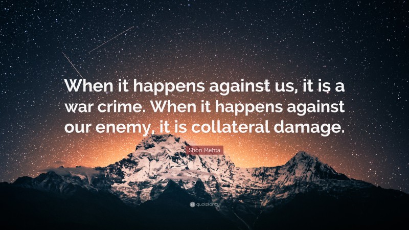 Shon Mehta Quote: “When it happens against us, it is a war crime. When it happens against our enemy, it is collateral damage.”