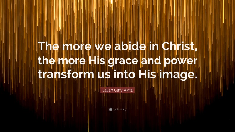 Lailah Gifty Akita Quote: “The more we abide in Christ, the more His grace and power transform us into His image.”