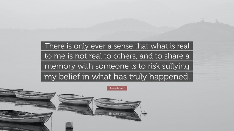 Hannah Kent Quote: “There is only ever a sense that what is real to me is not real to others, and to share a memory with someone is to risk sullying my belief in what has truly happened.”