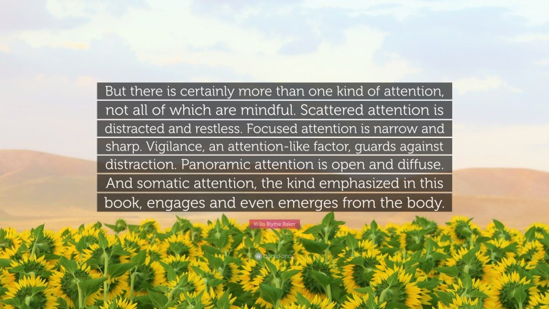 Willa Blythe Baker Quote: “But there is certainly more than one kind of attention, not all of which are mindful. Scattered attention is distracted and restless. Focused attention is narrow and sharp. Vigilance, an attention-like factor, guards against distraction. Panoramic attention is open and diffuse. And somatic attention, the kind emphasized in this book, engages and even emerges from the body.”