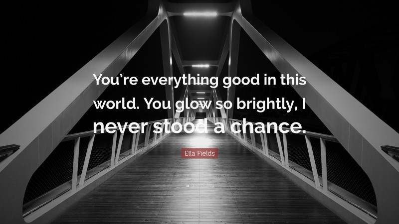 Ella Fields Quote: “You’re everything good in this world. You glow so brightly, I never stood a chance.”