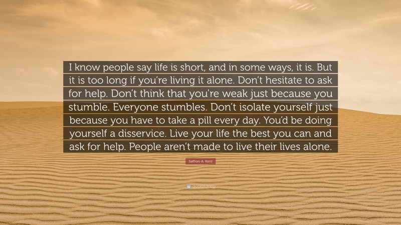 Saffron A. Kent Quote: “I know people say life is short, and in some ways, it is. But it is too long if you’re living it alone. Don’t hesitate to ask for help. Don’t think that you’re weak just because you stumble. Everyone stumbles. Don’t isolate yourself just because you have to take a pill every day. You’d be doing yourself a disservice. Live your life the best you can and ask for help. People aren’t made to live their lives alone.”