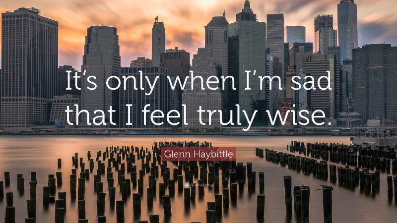 Glenn Haybittle Quote: “It’s only when I’m sad that I feel truly wise.”