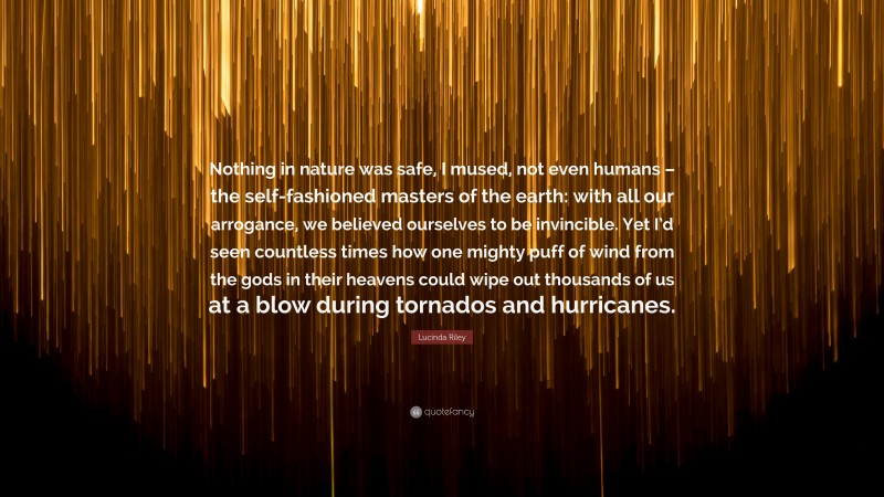 Lucinda Riley Quote: “Nothing in nature was safe, I mused, not even humans – the self-fashioned masters of the earth: with all our arrogance, we believed ourselves to be invincible. Yet I’d seen countless times how one mighty puff of wind from the gods in their heavens could wipe out thousands of us at a blow during tornados and hurricanes.”