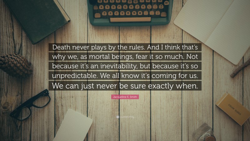 Jacqueline E. Smith Quote: “Death never plays by the rules. And I think that’s why we, as mortal beings, fear it so much. Not because it’s an inevitability, but because it’s so unpredictable. We all know it’s coming for us. We can just never be sure exactly when.”