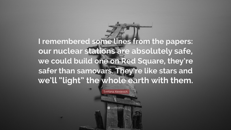 Svetlana Alexievich Quote: “I remembered some lines from the papers: our nuclear stations are absolutely safe, we could build one on Red Square, they’re safer than samovars. They’re like stars and we’ll “light” the whole earth with them.”