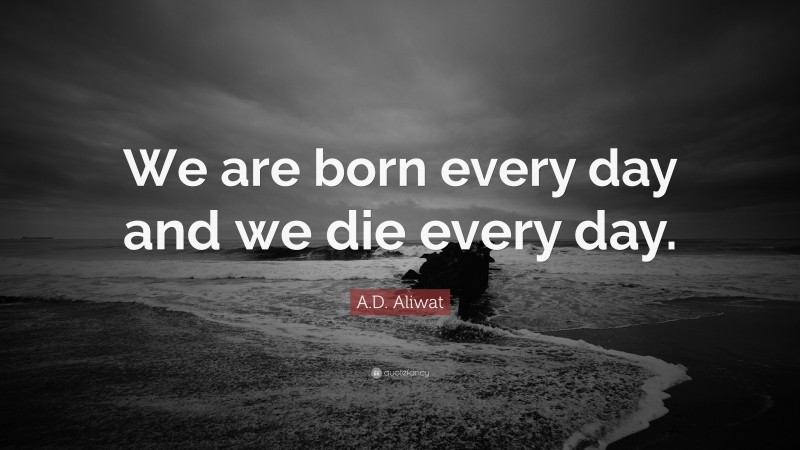 A.D. Aliwat Quote: “We are born every day and we die every day.”