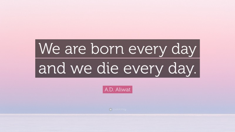 A.D. Aliwat Quote: “We are born every day and we die every day.”