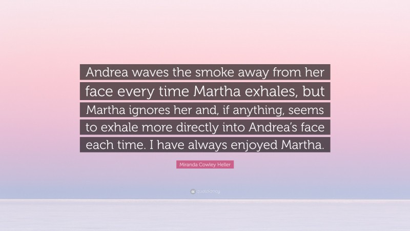 Miranda Cowley Heller Quote: “Andrea waves the smoke away from her face every time Martha exhales, but Martha ignores her and, if anything, seems to exhale more directly into Andrea’s face each time. I have always enjoyed Martha.”
