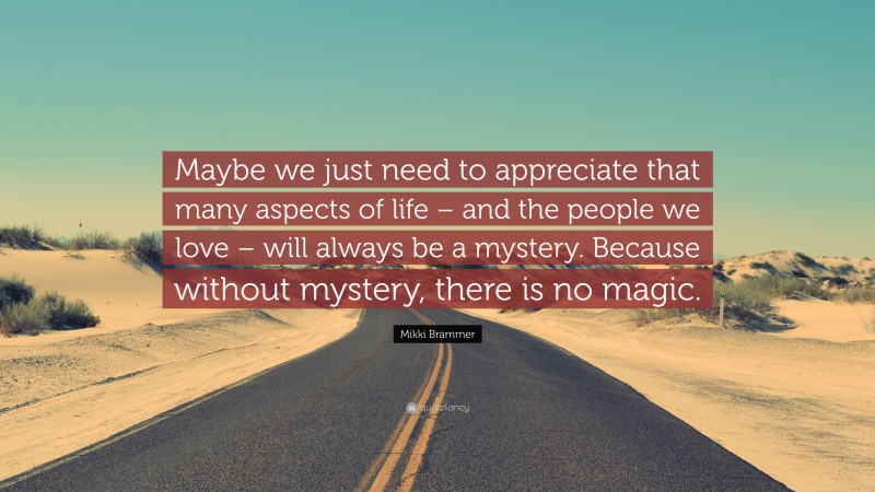 Mikki Brammer Quote: “Maybe we just need to appreciate that many aspects of life – and the people we love – will always be a mystery. Because without mystery, there is no magic.”