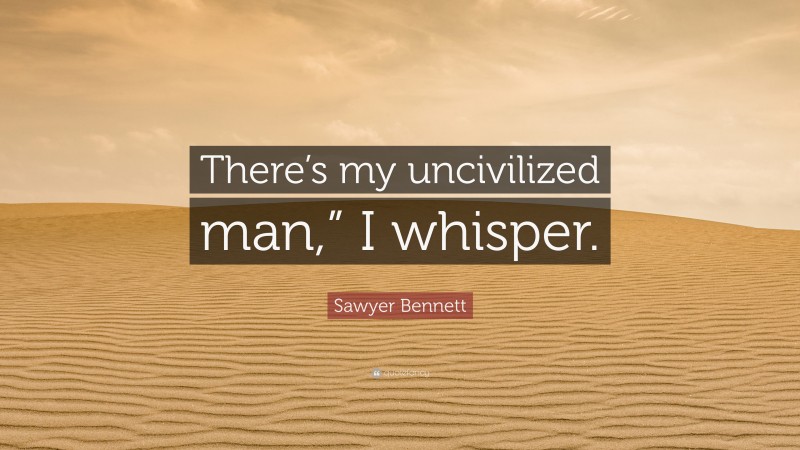 Sawyer Bennett Quote: “There’s my uncivilized man,” I whisper.”