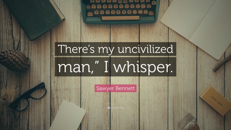 Sawyer Bennett Quote: “There’s my uncivilized man,” I whisper.”