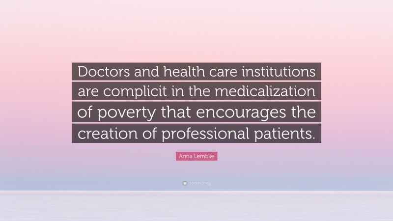 Anna Lembke Quote: “Doctors and health care institutions are complicit in the medicalization of poverty that encourages the creation of professional patients.”