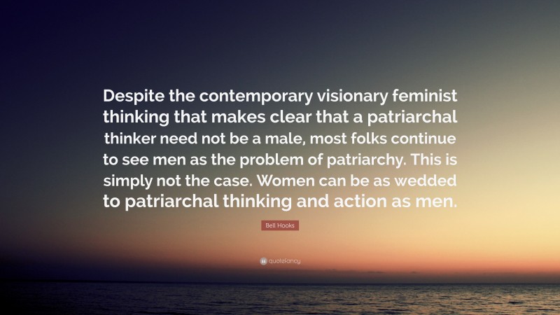 Bell Hooks Quote: “Despite the contemporary visionary feminist thinking that makes clear that a patriarchal thinker need not be a male, most folks continue to see men as the problem of patriarchy. This is simply not the case. Women can be as wedded to patriarchal thinking and action as men.”
